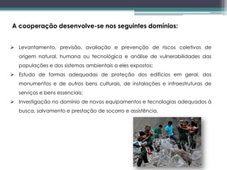 A cooperação desenvolve-se nos seguintes domínios:
 Levantamento, previsão, avaliação e prevenção de riscos coletivos de
origem natural, humana ou tecnológica e análise de vulnerabilidades das
populações e dos sistemas ambientais a eles expostos;
 Estudo de formas adequadas de proteção dos edifícios em geral, dos
monumentos e de outros bens culturais, de instalações e infraestruturas de
serviços e bens essenciais;
 Investigação no domínio de novos equipamentos e tecnologias adequados à
busca, salvamento e prestação de socorro e assistência.
 