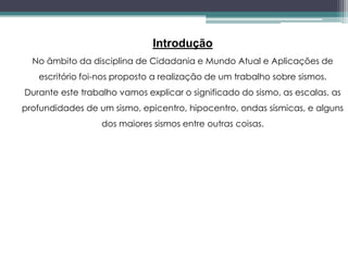 Introdução
No âmbito da disciplina de Cidadania e Mundo Atual e Aplicações de
escritório foi-nos proposto a realização de um trabalho sobre sismos.
Durante este trabalho vamos explicar o significado do sismo, as escalas, as
profundidades de um sismo, epicentro, hipocentro, ondas sísmicas, e alguns
dos maiores sismos entre outras coisas.
 