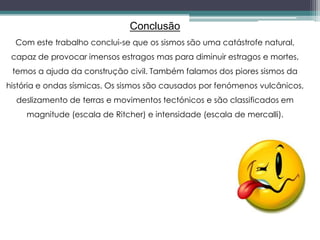 Conclusão
Com este trabalho conclui-se que os sismos são uma catástrofe natural,
capaz de provocar imensos estragos mas para diminuir estragos e mortes,
temos a ajuda da construção civil. Também falamos dos piores sismos da
história e ondas sísmicas. Os sismos são causados por fenómenos vulcânicos,
deslizamento de terras e movimentos tectónicos e são classificados em
magnitude (escala de Ritcher) e intensidade (escala de mercalli).
 