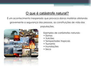 O que é catástrofe natural?
É um acontecimento inesperado que provoca danos matérias afetando
gravemente a segurança das pessoas, as constituições de vida das
populações.
Exemplos de catástrofes naturais:
• Sismos
• Vulcões
• Tempestades tropicais
• Tsunamis
• Inundações
• Seca
 