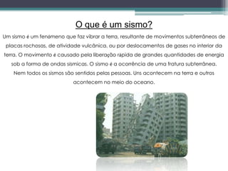 O que é um sismo?
Um sismo é um fenómeno que faz vibrar a terra, resultante de movimentos subterrâneos de
placas rochosas, de atividade vulcânica, ou por deslocamentos de gases no interior da
terra. O movimento é causado pela liberação rápida de grandes quantidades de energia
sob a forma de ondas sísmicas. O sismo é a ocorrência de uma fratura subterrânea.
Nem todos os sismos são sentidos pelas pessoas. Uns acontecem na terra e outros
acontecem no meio do oceano.
 