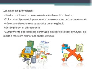 Medidas de prevenção:
•Libertar as saídas e os corredores de móveis e outros objetos;
•Colocar os objetos mais pesados nas prateleiras mais baixas das estantes;
•Não usar o elevador mas as escadas de emergência
•Ter sempre um kit de segurança
•Cumprimento das regras de construção dos edifícios e das estruturas, de
modo a resistirem melhor aos abalos sísmicos
 