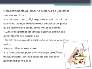 Comportamentos a tomar na presença de um sismo:
• Manter a calma;
• Se estiver em casa, dirigir-se para um canto da sala ou
quarto, ou proteger-se debaixo das ombreiras das portas
ou de algum móvel sólido, como mesas ou camas.
• Manter-se afastado de janelas, espelhos, chaminés e
outros objetos que possam cair;
• Se estiver num grande edifício, não se precipitar para as
saídas;
• Nunca utilizar os elevadores;
• Se for a conduzir, parar a viatura longe de edifícios,
muros, encostas, postos e cabos de alta tensão e
permaneça dentro dela.
 