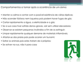 Comportamentos a tomar após a ocorrência de um sismo:
• Manter a calma e contar com a possível existência de várias réplicas;
• Não acender fósforos nem isqueiros pois podem haver fugas de gás;
• Cortar rapidamente a água, a eletricidade e o gás;
• Se a sua casa tiver sofrido danos graves, sair sem utilizar elevadores;
• Observar se existem pequenos incêndios a fim de os extinguir;
• Limpar rapidamente qualquer derrame de materiais inflamáveis;
• Afastar-se das praias pois pode ocorrer um tsunami;
• Soltar os animais pois estes tratam de si próprios;
• Se estiver na rua, não ir para casa
 