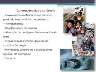 Consequências da catástrofe
• Graves danos materiais: rotura da terra,
perda de bens, edifícios, automóveis…;
• Vitimas mortais;
• Desalojamento de pessoas
• Alteração da configuração da superfície da
terra;
• Ocorrência de incêndios (quebra de
canalização de gás);
• Inundações (quebra de canalização de
água ou de barragens);
• Tsunamis
 