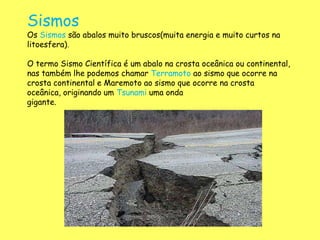 Sismos
Os Sismos são abalos muito bruscos(muita energia e muito curtos na
litoesfera).
O termo Sismo Científica é um abalo na crosta oceânica ou continental,
nas também lhe podemos chamar Terramoto ao sismo que ocorre na
crosta continental e Maremoto ao sismo que ocorre na crosta
oceânica, originando um Tsunami uma onda
gigante.
 