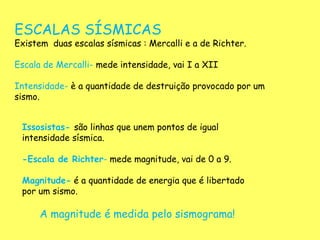 ESCALAS SÍSMICAS
Existem duas escalas sísmicas : Mercalli e a de Richter.
Escala de Mercalli- mede intensidade, vai I a XII
Intensidade- è a quantidade de destruição provocado por um
sismo.
Issosistas- são linhas que unem pontos de igual
intensidade sísmica.
-Escala de Richter- mede magnitude, vai de 0 a 9.
Magnitude- é a quantidade de energia que é libertado
por um sismo.
A magnitude é medida pelo sismograma!
 