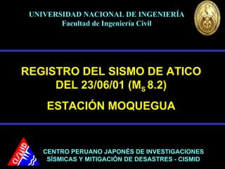 REGISTRO DEL SISMO DE ATICO
DEL 23/06/01 (MS 8.2)
ESTACIÓN MOQUEGUA
CENTRO PERUANO JAPONÉS DE INVESTIGACIONESCENTRO PERUANO JAPONÉS DE INVESTIGACIONES
SÍSMICAS Y MITIGACIÓN DE DESASTRES - CISMIDSÍSMICAS Y MITIGACIÓN DE DESASTRES - CISMID
UNIVERSIDAD NACIONAL DE INGENIERÍAUNIVERSIDAD NACIONAL DE INGENIERÍA
Facultad de Ingeniería CivilFacultad de Ingeniería Civil
 