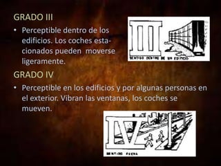 GRADO III
• Perceptible dentro de los
edificios. Los coches esta-
cionados pueden moverse
ligeramente.
GRADO IV
• Perceptible en los edificios y por algunas personas en
el exterior. Vibran las ventanas, los coches se
mueven.
 