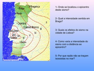 1- Onde se localizou o epicentro
deste sismo?
2- Qual a intensidade sentida em
Braga?
3- Quais os efeitos do sismo na
cidade de Lisboa?
4- Como varia a intensidade do
sismo com a distância ao
epicentro?
5- Por que razão não se traçam
isossistas no mar?
 