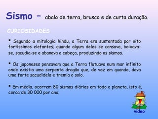 Sismo – abalo de terra, brusco e de curta duração.
CURIOSIDADES
 Segundo a mitologia hindu, a Terra era sustentada por oito
fortíssimos elefantes; quando algum deles se cansava, baixava-
se, sacudia-se e abanava a cabeça, produzindo os sismos.
 Em média, ocorrem 80 sismos diários em todo o planeta, isto é,
cerca de 30 000 por ano.
 Os japoneses pensavam que a Terra flutuava num mar infinito
onde existia uma serpente dragão que, de vez em quando, dava
uma forte sacudidela e tremia o solo.
vídeo
 