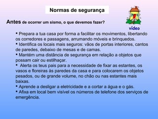 Normas de segurança
Antes de ocorrer um sismo, o que devemos fazer?
 Prepara a tua casa por forma a facilitar os movimentos, libertando
os corredores e passagens, arrumando móveis e brinquedos.
 Identifica os locais mais seguros: vãos de portas interiores, cantos
de paredes, debaixo de mesas e de camas.
 Mantém uma distância de segurança em relação a objetos que
possam cair ou estilhaçar.
 Alerta os teus pais para a necessidade de fixar as estantes, os
vasos e floreiras às paredes da casa e para colocarem os objetos
pesados, ou de grande volume, no chão ou nas estantes mais
baixas.
 Aprende a desligar a eletricidade e a cortar a água e o gás.
 Afixa em local bem visível os números de telefone dos serviços de
emergência.
vídeo
 