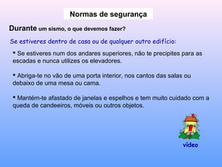 Normas de segurança
Durante um sismo, o que devemos fazer?
Se estiveres dentro de casa ou de qualquer outro edifício:
 Se estiveres num dos andares superiores, não te precipites para as
escadas e nunca utilizes os elevadores.
 Abriga-te no vão de uma porta interior, nos cantos das salas ou
debaixo de uma mesa ou cama.
 Mantém-te afastado de janelas e espelhos e tem muito cuidado com a
queda de candeeiros, móveis ou outros objetos.
vídeo
 