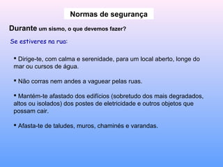 Normas de segurança
Durante um sismo, o que devemos fazer?
Se estiveres na rua:
 Dirige-te, com calma e serenidade, para um local aberto, longe do
mar ou cursos de água.
 Não corras nem andes a vaguear pelas ruas.
 Mantém-te afastado dos edifícios (sobretudo dos mais degradados,
altos ou isolados) dos postes de eletricidade e outros objetos que
possam cair.
 Afasta-te de taludes, muros, chaminés e varandas.
 