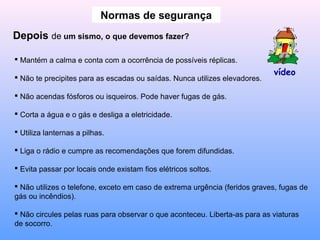 Normas de segurança
Depois de um sismo, o que devemos fazer?
 Mantém a calma e conta com a ocorrência de possíveis réplicas.
 Não te precipites para as escadas ou saídas. Nunca utilizes elevadores.
 Não acendas fósforos ou isqueiros. Pode haver fugas de gás.
 Corta a água e o gás e desliga a eletricidade.
 Utiliza lanternas a pilhas.
 Liga o rádio e cumpre as recomendações que forem difundidas.
 Evita passar por locais onde existam fios elétricos soltos.
 Não utilizes o telefone, exceto em caso de extrema urgência (feridos graves, fugas de
gás ou incêndios).
 Não circules pelas ruas para observar o que aconteceu. Liberta-as para as viaturas
de socorro.
vídeo
 