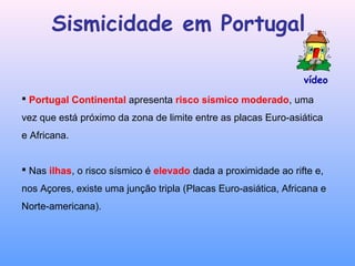 vídeo
Sismicidade em Portugal
 Portugal Continental apresenta risco sísmico moderado, uma
vez que está próximo da zona de limite entre as placas Euro-asiática
e Africana.
 Nas ilhas, o risco sísmico é elevado dada a proximidade ao rifte e,
nos Açores, existe uma junção tripla (Placas Euro-asiática, Africana e
Norte-americana).
 