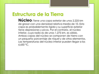 Estructura de la Tierra
Núcleo: Tiene una capa exterior de unos 2,225 km
de grosor con una densidad relativa media de 10. Esta
capa es probablemente rígida y su superficie exterior
tiene depresiones y picos. Por el contrario, el núcleo
interior, cuyo radio es de unos 1,275 km, es sólido.
Ambas capas del núcleo se componen de hierro con
un pequeño porcentaje de níquel y de otros elementos.
Las temperaturas del núcleo interior pueden llegar a los
6,650 °C.
 