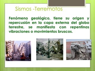 Sismos -Terremotos
Fenómeno geológico, tiene su origen y
repercusión en la capa externa del globo
terrestre, se manifiesta con repentinas
vibraciones o movimientos bruscos.
 