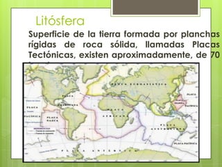 Litósfera
Superficie de la tierra formada por planchas
rígidas de roca sólida, llamadas Placas
Tectónicas, existen aproximadamente, de 70
km de grosor
 