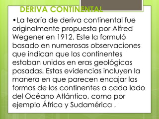 DERIVA CONTINENTAL
•La teoría de deriva continental fue
originalmente propuesta por Alfred
Wegener en 1912. Este la formuló
basado en numerosas observaciones
que indican que los continentes
estaban unidos en eras geológicas
pasadas. Estas evidencias incluyen la
manera en que parecen encajar las
formas de los continentes a cada lado
del Océano Atlántico, como por
ejemplo África y Sudamérica .
 