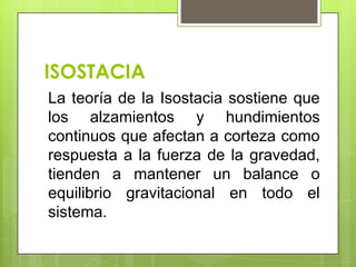 ISOSTACIA
La teoría de la Isostacia sostiene que
los alzamientos y hundimientos
continuos que afectan a corteza como
respuesta a la fuerza de la gravedad,
tienden a mantener un balance o
equilibrio gravitacional en todo el
sistema.
 
