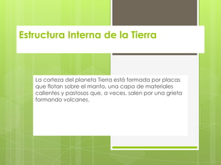 Estructura Interna de la Tierra
La corteza del planeta Tierra está formada por placas
que flotan sobre el manto, una capa de materiales
calientes y pastosos que, a veces, salen por una grieta
formando volcanes.
 