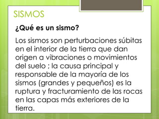 SISMOS
¿Qué es un sismo?
Los sismos son perturbaciones súbitas
en el interior de la tierra que dan
origen a vibraciones o movimientos
del suelo ; la causa principal y
responsable de la mayoría de los
sismos (grandes y pequeños) es la
ruptura y fracturamiento de las rocas
en las capas más exteriores de la
tierra.
 