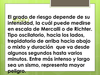 SISMO
El grado de riesgo depende de su
intensidad, la cuál puede medirse
en escala de Mercalli o de Richter.
Tipo oscilatorio, hacia los lados,
trepidatorio de arriba hacia abajo
o mixto y duración que va desde
algunos segundos hasta varios
minutos. Entre más intenso y largo
sea un sismo, representa mayor
peligro.
 