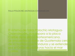 El sistema de fallas Polochic-Motagua-
Chamalecón, que separa a la placa
Caribe de la placa Norteamericana.
Se encuentra al norte de Guatemala cerca
de la frontera con Honduras y se extiende
por el Golfo de Honduras hacia el mar
Caribe.
FALLA POLOCHIC-MOTAGUA-CHAMALECON
 