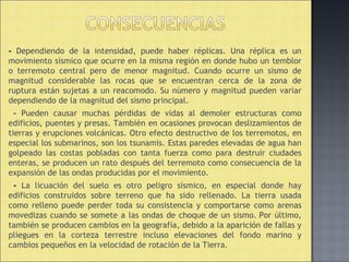 - Dependiendo de la intensidad, puede haber réplicas. Una réplica es un
movimiento sísmico que ocurre en la misma región en donde hubo un temblor
o terremoto central pero de menor magnitud. Cuando ocurre un sismo de
magnitud considerable las rocas que se encuentran cerca de la zona de
ruptura están sujetas a un reacomodo. Su número y magnitud pueden variar
dependiendo de la magnitud del sismo principal.
- Pueden causar muchas pérdidas de vidas al demoler estructuras como
edificios, puentes y presas. También en ocasiones provocan deslizamientos de
tierras y erupciones volcánicas. Otro efecto destructivo de los terremotos, en
especial los submarinos, son los tsunamis. Estas paredes elevadas de agua han
golpeado las costas pobladas con tanta fuerza como para destruir ciudades
enteras, se producen un rato después del terremoto como consecuencia de la
expansión de las ondas producidas por el movimiento.
- La licuación del suelo es otro peligro sísmico, en especial donde hay
edificios construidos sobre terreno que ha sido rellenado. La tierra usada
como relleno puede perder toda su consistencia y comportarse como arenas
movedizas cuando se somete a las ondas de choque de un sismo. Por último,
también se producen cambios en la geografía, debido a la aparición de fallas y
pliegues en la corteza terrestre incluso elevaciones del fondo marino y
cambios pequeños en la velocidad de rotación de la Tierra.
 