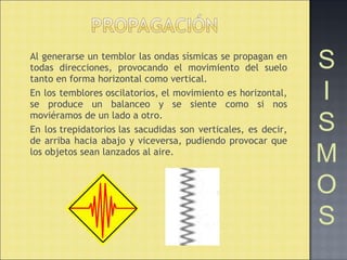 Al generarse un temblor las ondas sísmicas se propagan en
todas direcciones, provocando el movimiento del suelo
tanto en forma horizontal como vertical.
En los temblores oscilatorios, el movimiento es horizontal,
se produce un balanceo y se siente como si nos
moviéramos de un lado a otro.
En los trepidatorios las sacudidas son verticales, es decir,
de arriba hacia abajo y viceversa, pudiendo provocar que
los objetos sean lanzados al aire.
S
I
S
M
O
S
 