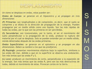 Un sismo se desplaza en ondas, estas pueden ser:
Ondas de Cuerpo: se generan en el hipocentro y se propagan en tres
dimensiones
(P) Primarias: son longitudinales o de compresión, es decir, que el suelo se
comprime y se dilata en la dirección de propagación de la energía. Pueden
propagarse por un medio sólido como uno liquido. Son las más rápidas de
todas las ondas, por lo que son las primeras en ser percibidas.
(S) Secundarias: son transversales, por lo tanto, al ser el movimiento del
suelo perpendicular a la propagación de la onda, produce la ruptura del
material por el cual se desplaza. Solo se pueden extender por un medio sólido,
siendo detectadas después de las ondas primarias.
Ondas Superficiales: se generan en el epicentro y se propagan en dos
dimensiones. Deben su nombre a los que las predijeron.
(R) Rayleigh: presentan movimientos elípticos bajo la superficie, similares a
las ondas del mar, debido a que en la superficie se observa una ondulación.
Son más lentas que las ondas P y S.
(L) Love: producen un movimiento de corte, perpendicular a la expansión de
la energía. Son más lentas que las ondas R, pero son las más destructivas de
todas, debido al movimiento de estas. Provocan cortes en la tierra.
S
I
S
M
O
S
 