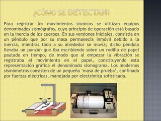 Para registrar los movimientos sísmicos se utilizan equipos
denominados sismógrafos, cuyo principio de operación está basado
en la inercia de los cuerpos. En sus versiones iniciales, consistía en
un péndulo que por su masa permanecía inmóvil debido a la
inercia, mientras todo a su alrededor se movía; dicho péndulo
llevaba un punzón que iba escribiendo sobre un rodillo de papel
pautado en tiempo, de modo que al empezar la vibración se
registraba el movimiento en el papel, constituyendo esta
representación gráfica el denominado sismograma. Los modernos
sismómetros consisten de un pequeña ‘masa de prueba’, confinada
por fuerzas eléctricas, manejada por electrónica sofisticada.
 
