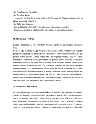 - La Fosa Oceánica Perú-Chile.
- La Dorsal de Nazca.
- La porción hundida de la costa norte de la Península de Paracas, asociada con un
zócalo continental más ancho.
- La Cadena de los Andes.
- Las unidades de deformación y sus intrusiones magmáticas asociadas.
- Sistemas regionales de fallas normales e inversas y de sobreescurrimientos.
10.2 Sismicidad Histórica
Silgado (1978) realizó la más importante descripción ordenada de la historia sísmica del
Perú.
Desde el siglo XVI hasta el siglo XIX solo se reportan los sismos sentidos en las ciudades
principales, indicando que dicha actividad sísmica no es totalmente representativa, ya que
pueden haber ocurrido sismos importantes en regiones remotas, que no fueron
reportados. Dorbath et al (1990) analizaron los grandes sismos históricos y obtuvieron
cantidades estimadas de longitudes de ruptura en un diagrama espacio-tiempo de los
grandes sismos históricos del Perú. Se muestra la existencia de tres zonas diferentes
correspondientes a la segmentación de la placa de Nazca subducida en la placa
Sudamericana. La actividad sísmica en el Norte y Centro del país es compleja debido a la
irregularidad de las longitudes de ruptura, la zona Sur tiene un modelo sísmico simple y
regular, ya que ha experimentado cuatro grandes sismos cuyo tiempo de recurrencia es
del orden de un siglo; ésta es una zona de alto riesgo sísmico.
10.3 Sismicidad Instrumental
La información sismológica instrumental del Perú se encuentra recopilada en el Catálogo
Sísmico del Proyecto SISRA (Sismicidad de la Región Andina, 1985), que tiene eventos
desde el año de 1900. Este catálogo fue actualizado hasta 1990-I con los datos
verificados por el ISC (International Seismological Centre). Para la elaboración de este
catálogo se consideraron los registros cuya magnitud mb es mayor ó igual a 4.0, ya que a
partir de este valor los sismos adquieren importancia ingenieril. La información
 