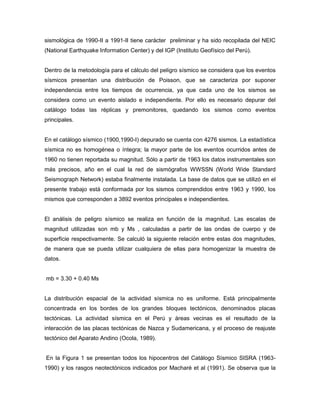 sismológica de 1990-II a 1991-II tiene carácter preliminar y ha sido recopilada del NEIC
(National Earthquake Information Center) y del IGP (Instituto Geofísico del Perú).
Dentro de la metodología para el cálculo del peligro sísmico se considera que los eventos
sísmicos presentan una distribución de Poisson, que se caracteriza por suponer
independencia entre los tiempos de ocurrencia, ya que cada uno de los sismos se
considera como un evento aislado e independiente. Por ello es necesario depurar del
catálogo todas las réplicas y premonitores, quedando los sismos como eventos
principales.
En el catálogo sísmico (1900,1990-I) depurado se cuenta con 4276 sismos. La estadística
sísmica no es homogénea o íntegra; la mayor parte de los eventos ocurridos antes de
1960 no tienen reportada su magnitud. Sólo a partir de 1963 los datos instrumentales son
más precisos, año en el cual la red de sismógrafos WWSSN (World Wide Standard
Seismograph Network) estaba finalmente instalada. La base de datos que se utilizó en el
presente trabajo está conformada por los sismos comprendidos entre 1963 y 1990, los
mismos que corresponden a 3892 eventos principales e independientes.
El análisis de peligro sísmico se realiza en función de la magnitud. Las escalas de
magnitud utilizadas son mb y Ms , calculadas a partir de las ondas de cuerpo y de
superficie respectivamente. Se calculó la siguiente relación entre estas dos magnitudes,
de manera que se pueda utilizar cualquiera de ellas para homogenizar la muestra de
datos.
mb = 3.30 + 0.40 Ms
La distribución espacial de la actividad sísmica no es uniforme. Está principalmente
concentrada en los bordes de los grandes bloques tectónicos, denominados placas
tectónicas. La actividad sísmica en el Perú y áreas vecinas es el resultado de la
interacción de las placas tectónicas de Nazca y Sudamericana, y el proceso de reajuste
tectónico del Aparato Andino (Ocola, 1989).
En la Figura 1 se presentan todos los hipocentros del Catálogo Sísmico SISRA (1963-
1990) y los rasgos neotectónicos indicados por Macharé et al (1991). Se observa que la
 