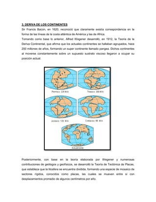 3. DERIVA DE LOS CONTINENTES
Sir Francis Bacon, en 1620, reconoció que claramente existía correspondencia en la
forma de las líneas de la costa atlántica de América y las de Africa.
Tomando como base lo anterior, Alfred Wegener desarrolló, en 1912, la Teoría de la
Deriva Continental, que afirma que los actuales continentes se hallaban agrupados, hace
200 millones de años, formando un super continente llamado pangea. Dichos continentes
al moverse constantemente sobre un supuesto sustrato viscoso llegaron a ocupar su
posición actual.
Posteriormente, con base en la teoría elaborada por Wegener y numerosas
contribuciones de geólogos y geofísicos, se desarrolló la Teoría de Tectónica de Placas,
que establece que la litosfera se encuentra dividida, formando una especie de mosaico de
sectores rígidos, conocidos como placas, las cuales se mueven entre sí con
desplazamientos promedio de algunos centímetros por año.
 