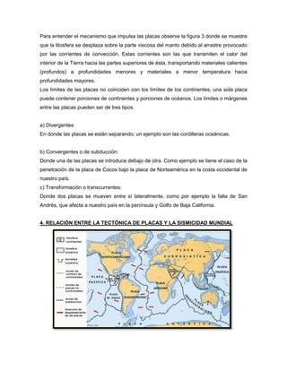 Para entender el mecanismo que impulsa las placas observe la figura 3 donde se muestra
que la litosfera se desplaza sobre la parte viscosa del manto debido al arrastre provocado
por las corrientes de convección. Estas corrientes son las que transmiten el calor del
interior de la Tierra hacia las partes superiores de ésta, transportando materiales calientes
(profundos) a profundidades menores y materiales a menor temperatura hacia
profundidades mayores.
Los límites de las placas no coinciden con los límites de los continentes; una sola placa
puede contener porciones de continentes y porciones de océanos. Los límites o márgenes
entre las placas pueden ser de tres tipos:
a) Divergentes:
En donde las placas se están separando; un ejemplo son las cordilleras oceánicas.
b) Convergentes o de subducción:
Donde una de las placas se introduce debajo de otra. Como ejemplo se tiene el caso de la
penetración de la placa de Cocos bajo la placa de Norteamérica en la costa occidental de
nuestro país.
c) Transformación o transcurrentes:
Donde dos placas se mueven entre sí lateralmente, como por ejemplo la falla de San
Andrés, que afecta a nuestro país en la península y Golfo de Baja California.
4. RELACIÓN ENTRE LA TECTÓNICA DE PLACAS Y LA SISMICIDAD MUNDIAL
 