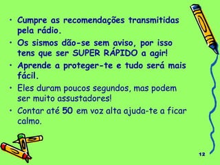 12 
• Cumpre as recomendações transmitidas 
pela rádio. 
• Os sismos dão-se sem aviso, por isso 
tens que ser SUPER RÁPIDO a agir! 
• Aprende a proteger-te e tudo será mais 
fácil. 
• Eles duram poucos segundos, mas podem 
ser muito assustadores! 
• Contar até 50 em voz alta ajuda-te a ficar 
calmo. 
 