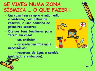 14 
SE VIVES NUMA ZONA 
SÍSMICA … O QUE FAZER ! 
• Em casa tem sempre à mão rádio 
e lanterna, com pilhas de 
reserva, e uma caixinha de 
primeiros socorros. 
• Diz aos teus familiares para 
terem em casa: 
- um extintor; 
- os medicamentos mais 
necessários; 
- reservas de água e comida 
(enlatada e embalada). 
 