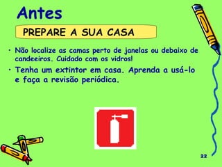 22 
Antes 
PREPARE A SUA CASA 
• Não localize as camas perto de janelas ou debaixo de 
candeeiros. Cuidado com os vidros! 
• Tenha um extintor em casa. Aprenda a usá-lo 
e faça a revisão periódica. 
 
