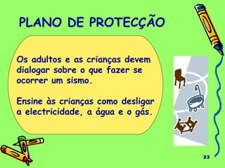 23 
PLANO DE PROTECÇÃO 
Os adultos e as crianças devem 
dialogar sobre o que fazer se 
ocorrer um sismo. 
Ensine às crianças como desligar 
a electricidade, a água e o gás. 
 