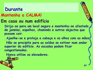 Durante 
Mantenha a CALMA! 
Em casa ou num edifício 
Dirija-se para um local seguro e mantenha-se afastado 
de janelas, espelhos, chaminés e outros objectos que 
possam cair. 
Ajoelhe-se e proteja a cabeça e os olhos com as mãos. 
Não se precipite para as saídas se estiver num andar 
superior do edifício. As escadas podem ficar 
congestionadas. 
Nunca utilize os elevadores. 
27 
 