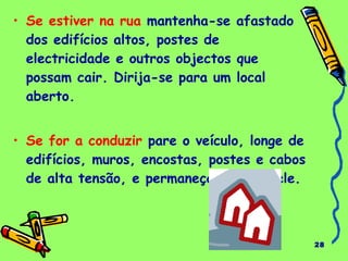 28 
• Se estiver na rua mantenha-se afastado 
dos edifícios altos, postes de 
electricidade e outros objectos que 
possam cair. Dirija-se para um local 
aberto. 
• Se for a conduzir pare o veículo, longe de 
edifícios, muros, encostas, postes e cabos 
de alta tensão, e permaneça dentro dele. 
 