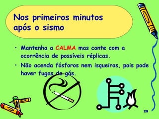 • Mantenha a CALMA mas conte com a 
ocorrência de possíveis réplicas. 
• Não acenda fósforos nem isqueiros, pois pode 
haver fugas de gás. 
29 
Nos primeiros minutos 
após o sismo 
 