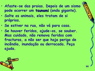 32 
• Afaste-se das praias. Depois de um sismo 
pode ocorrer um ttssuunnaammii (onda gigante). 
• Solte os animais, eles tratam de si 
próprios. 
• Se estiver na rua, não vá para casa. 
• Se houver feridos, ajude-os, se souber. 
Mas cuidado, não remova feridos com 
fracturas, a não ser que haja perigo de 
incêndio, inundação ou derrocada. Peça 
ajuda. 
 