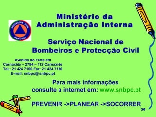 36 
Ministério da 
Administração Interna 
Serviço Nacional de 
Bombeiros e Protecção Civil 
Carnaxide – 2794 – 112 Carnaxide 
Tel.: 21 424 7100 Fax: 21 424 7180 
E-mail: snbpc@ snbpc.pt 
Para mais informações 
Avenida do Forte em 
consulte a internet em: www.snbpc.pt 
PREVENIR ->PLANEAR ->SOCORRER 
