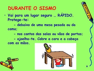 5 
DURANTE O SISMO 
• Vai para um lugar seguro … RÁPIDO. 
Protege-te: 
- debaixo de uma mesa pesada ou da 
cama; 
- nos cantos das salas ou vãos de portas; 
- ajoelha-te. Cobre a cara e a cabeça 
com as mãos. 
 