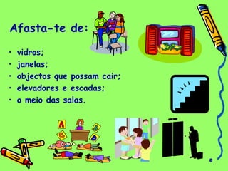 6 
Afasta-te de: 
• vidros; 
• janelas; 
• objectos que possam cair; 
• elevadores e escadas; 
• o meio das salas. 
 