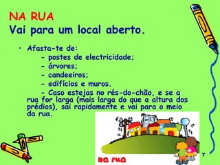 7 
NA RUA 
Vai para um local aberto. 
• Afasta-te de: 
- postes de electricidade; 
- árvores; 
- candeeiros; 
- edifícios e muros. 
- Caso estejas no rés-do-chão, e se a 
rua for larga (mais larga do que a altura dos 
prédios), sai rapidamente e vai para o meio 
da rua. 
 