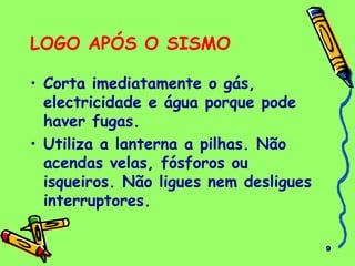 9 
LOGO APÓS O SISMO 
• Corta imediatamente o gás, 
electricidade e água porque pode 
haver fugas. 
• Utiliza a lanterna a pilhas. Não 
acendas velas, fósforos ou 
isqueiros. Não ligues nem desligues 
interruptores. 
 
